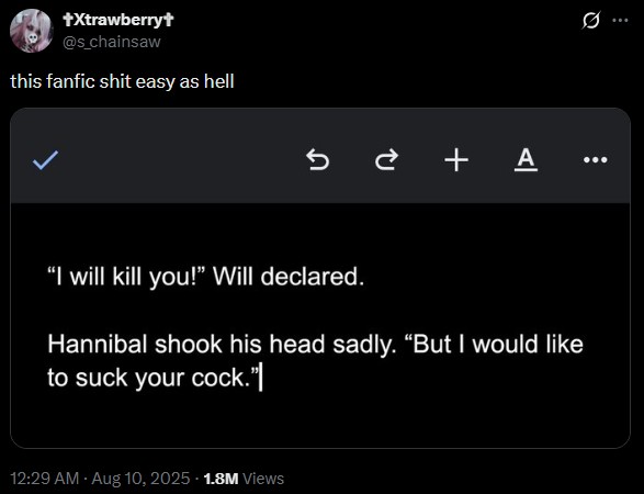 +Xtrawberry+ @s_chainsaw this fanfic s--- easy as hell +A "I will kill you!" Will declared. Hannibal shook his head sadly. "But I would like to suck your c---."| 12:29 AM - Aug 10, 2025 -1.8M Views