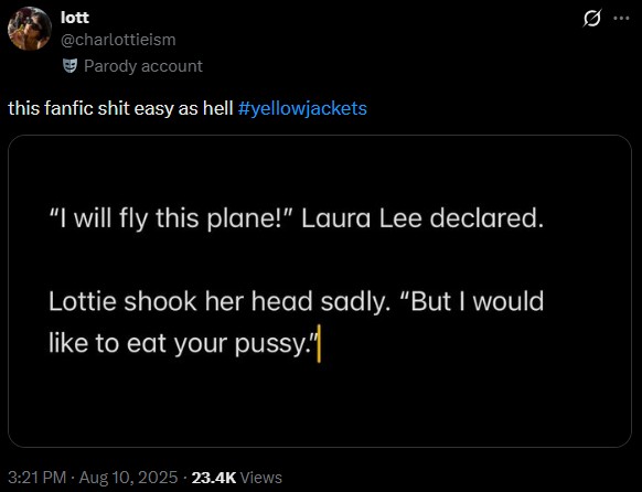 lott @charlottieism Parody account this fanfic s--- easy as hell #yellowjackets "I will fly this plane!" Laura Lee declared. Lottie shook her head sadly. "But I would like to eat your p----." 3:21 PM - Aug 10, 2025 23.4K Views 10 Q