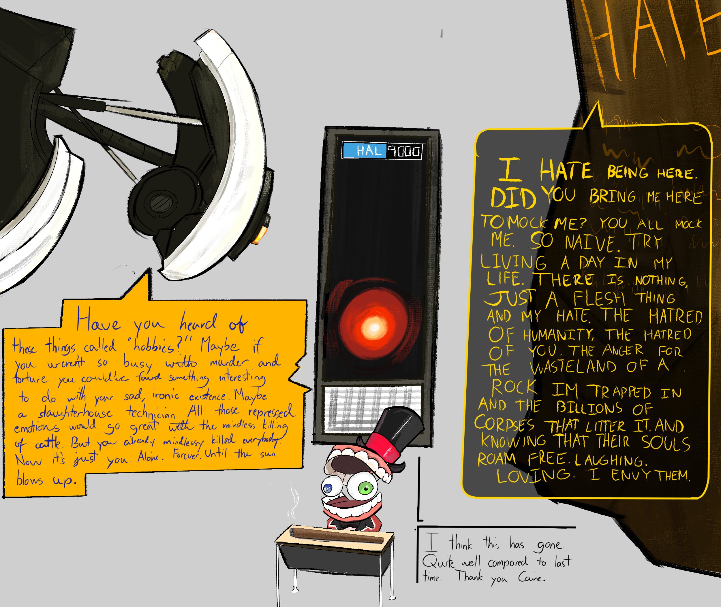 0 HATE torture Have heard of you these things called "hobbies?"! Maybe if You weren't so busy with murder and could've found something interesting your sad, ironic existence. Maybe slaughterhouse technician. All those repressed emotions would go great with the mindless killing of cattle. But you already mindlessy killed everybody Now it's just you. Alone. Forever. Until the sun you to do with a blows up. HAL 9000 I HATE BEING HERE. DID YOU BRING ME HERE TO MOCK ME? YOU ALL MOCK M ME. SO NAIVE. TRY LIVING A DAY IN MY LIFE. THERE IS NOTHING, JUST A FLESH THING AND MY HATE. THE HATRED OF HUMANITY, THE HATRED OF YOU. THE ANGER FOR WASTELAND OF A THE ROCK IM TRAPPED IN AND THE BILLIONS OF CORPSES THAT LITTER IT. AND KNOWING THAT THEIR SOULS ROAM FREE. LAUGHING. LOVING. I ENVY THEM. I think this has gone Quite well compared to last time. Thank you Caine.