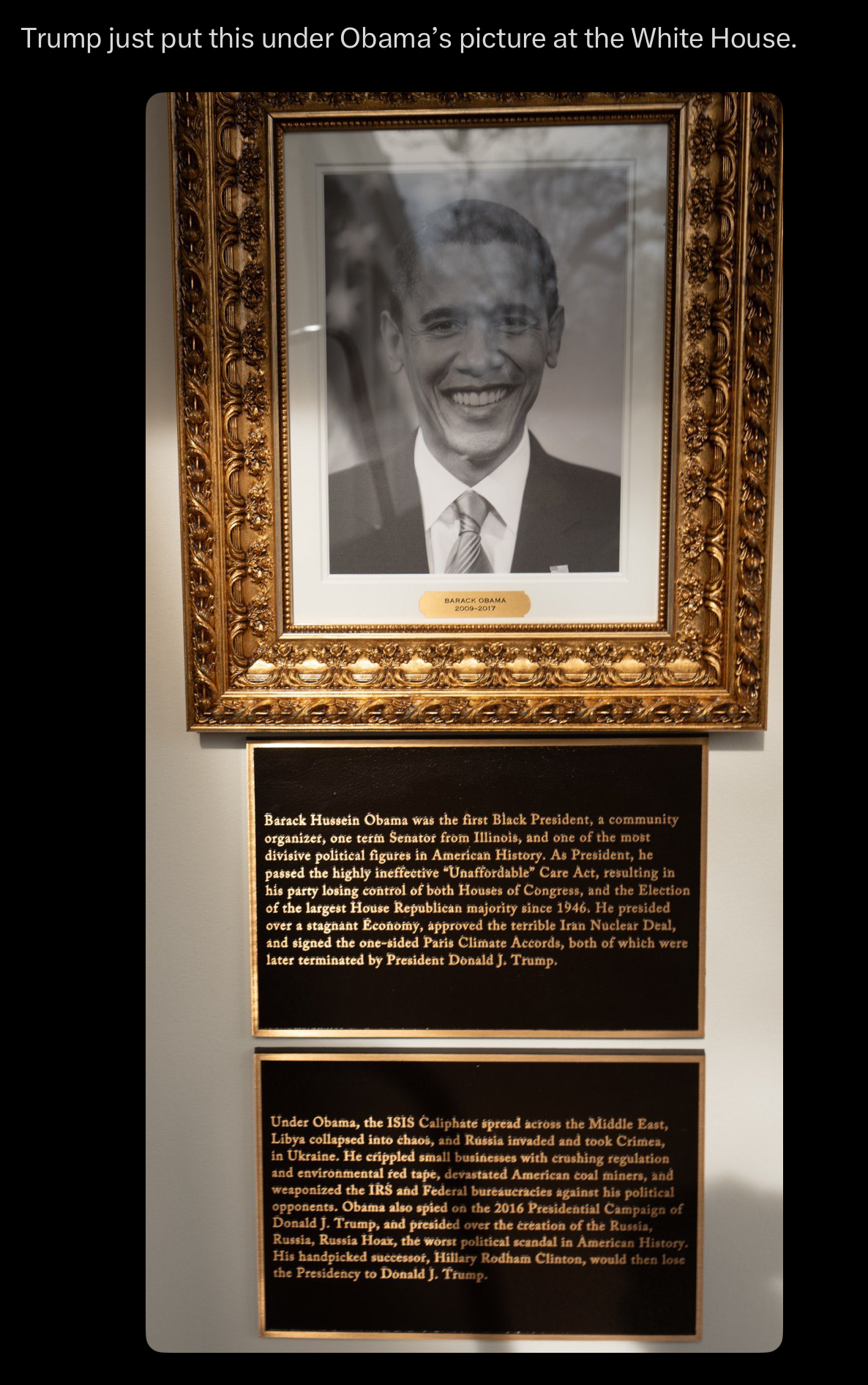 Trump just put this under Obama's picture at the White House. BARACK OBAMA 2009-2017 Barack Hussein Obama was the first Black President, a community organizer, one term Senator from Illinois, and one of the most divisive political figures in American History. As President, he passed the highly ineffective "Unaffordable" Care Act, resulting in his party losing control of both Houses of Congress, and the Election of the largest House Republican majority since 1946. He presided over a stagnant Économy, approved the terrible Iran Nuclear Deal, and signed the one-sided Paris Climate Accords, both of which were later terminated by President Donald J. Trump. Under Obama, the ISIS Caliphate spread across the Middle East, Libya collapsed into chaos, and Rússia invaded and took Crimea, in Ukraine. He crippled small businesses with crushing regulation and environmental red tape, devastated American coal miners, and weaponized the IRS and Federal bureaucracies against his political opponents. Obama also spied on the 2016 Presidential Campaign of Donald J. Trump, and presided over the creation of the Russia, Russia, Russia Hoax, the worst political scandal in American History. His handpicked successor, Hillary Rodham Clinton, would then lose the Presidency to Donald J. Trump.