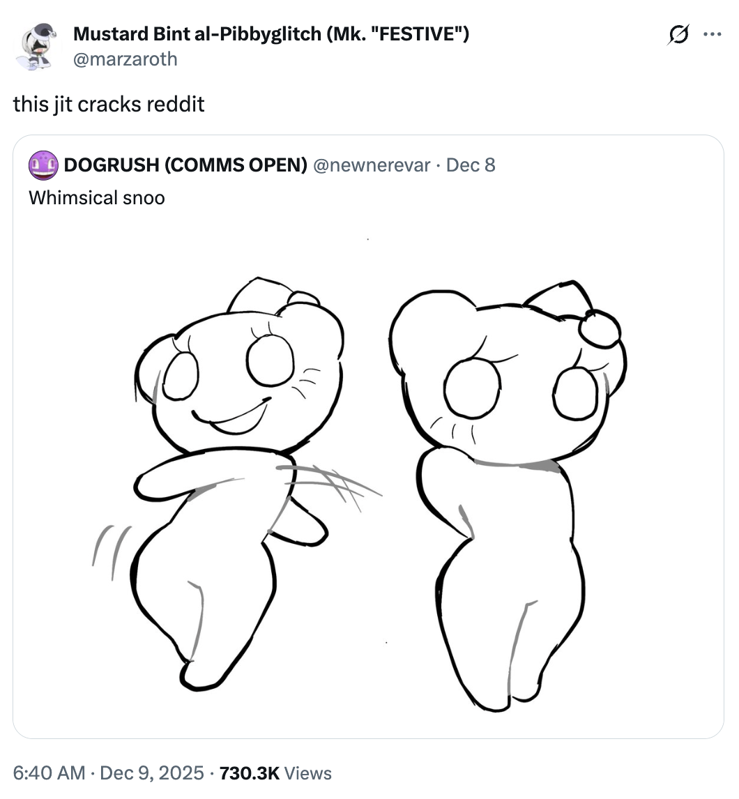 Mustard Bint al-Pibbyglitch (Mk. "FESTIVE") @marzaroth this jit cracks reddit DOGRUSH (COMMS OPEN) @newnerevar⚫ Dec 8 Whimsical snoo 6:40 AM Dec 9, 2025 730.3K Views
