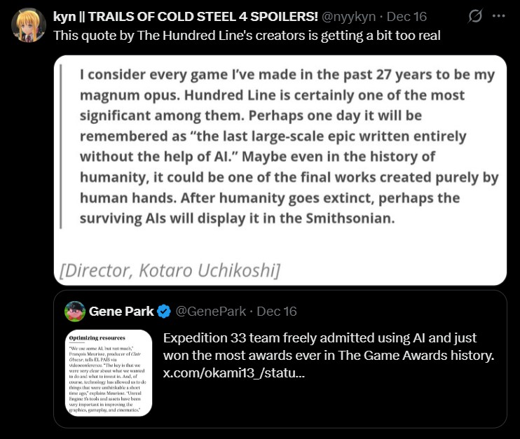 kyn || TRAILS OF COLD STEEL 4 SPOILERS! @nyykyn. Dec 16 This quote by The Hundred Line's creators is getting a bit too real I consider every game I've made in the past 27 years to be my magnum opus. Hundred Line is certainly one of the most significant among them. Perhaps one day it will be remembered as "the last large-scale epic written entirely without the help of Al." Maybe even in the history of humanity, it could be one of the final works created purely by human hands. After humanity goes extinct, perhaps the surviving Als will display it in the Smithsonian. [Director, Kotaro Uchikoshi] Gene Park Optimizing resources François Meurisse, producer of Cla Obser, tells EL PAÍS via vilesonierence. "The key is that we were very clear about w wamed what to invest in And, of course technology has allowed us to de things that were unthinkable short time ago," explains Meurisse. "Uneral Engine 5's tools and assets have been vary impurtant in improving the graphics, gameplay, and cinematics @GenePark • Dec 16 Expedition 33 team freely admitted using Al and just won the most awards ever in The Game Awards history. x.com/okami13/statu...