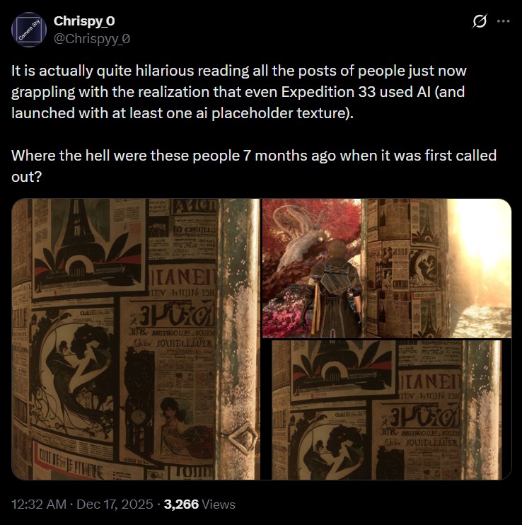 0 Camera Shy Chrispy O @Chrispyy_0 It is actually quite hilarious reading all the posts of people just now grappling with the realization that even Expedition 33 used Al (and launched with at least one ai placeholder texture). Where the hell were these people 7 months ago when it was first called out? Avien CLAID TANEI TEV HIQUES 1510 POO T& ANOURE POU Chi JOUIELILULE DIT FETATE 4969 12:32 AM Dec 17, 2025 3,266 Views GLAID LANEI TEN WIES 1510 Po MTB ALLISOURE VOLLEN Chin JOUIELEJUA