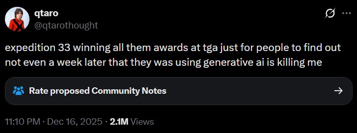 qtaro @qtarothought 0 expedition 33 winning all them awards at tga just for people to find out not even a week later that they was using generative ai is killing me Rate proposed Community Notes 11:10 PM • Dec 16, 2025 2.1M Views