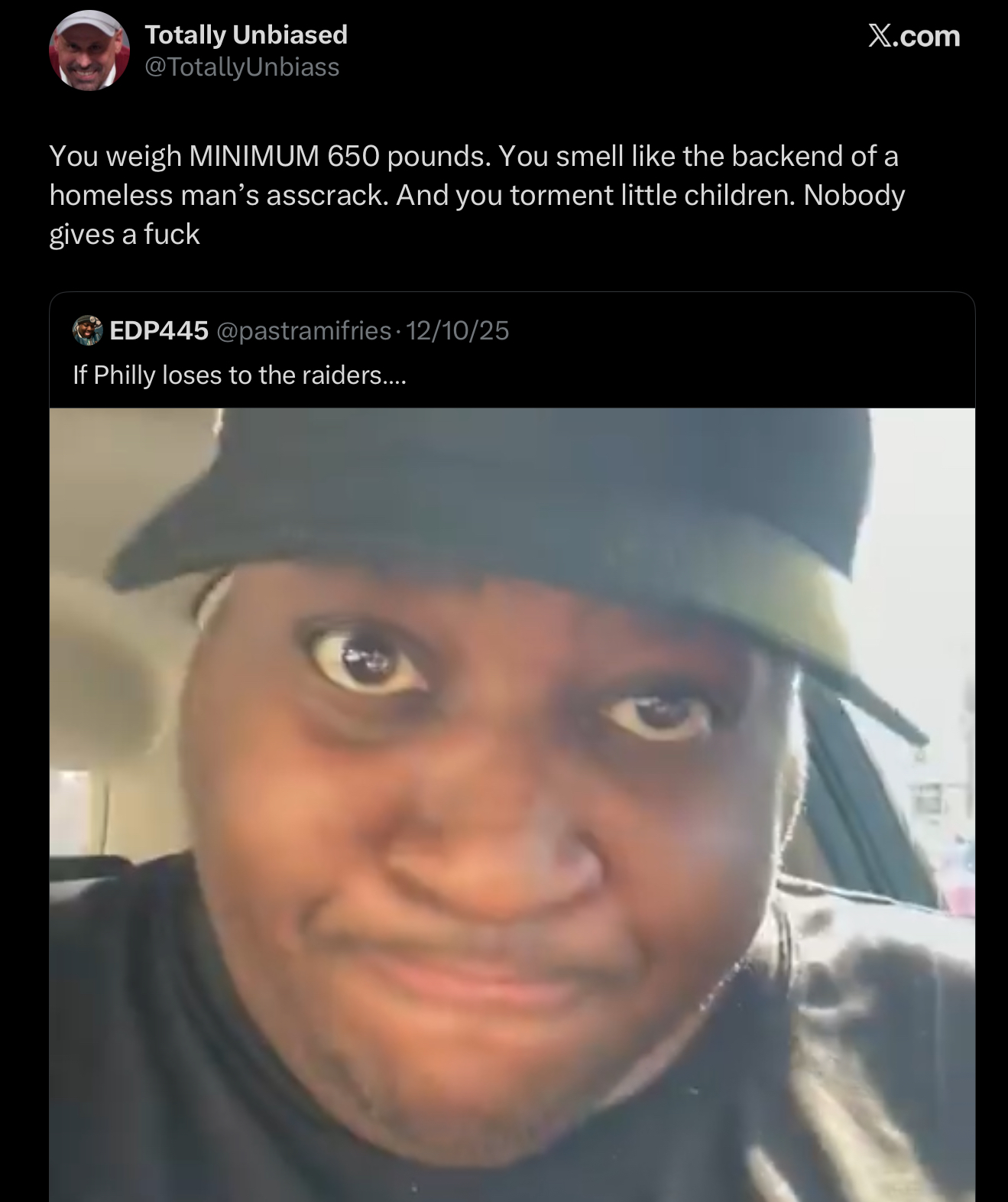 Totally Unbiased @TotallyUnbiass X.com You weigh MINIMUM 650 pounds. You smell like the backend of a homeless man's asscrack. And you torment little children. Nobody gives a f--- EDP445 @pastramifries 12/10/25 If Philly loses to the raiders....