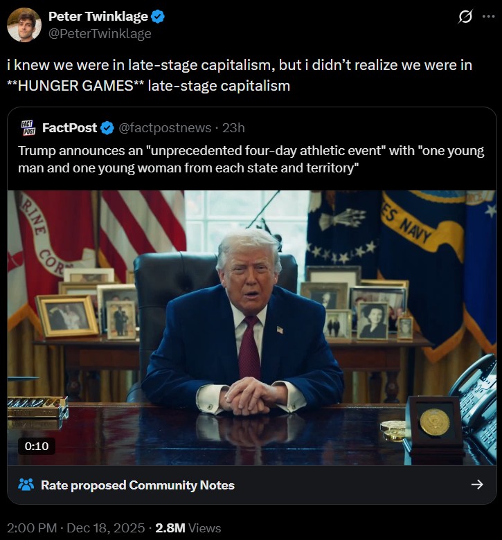 Peter Twinklage @PeterTwinklage Ø i knew we were in late-stage capitalism, but i didn't realize we were in **HUNGER GAMES** late-stage capitalism Trump announces an "unprecedented four-day athletic event" with "one young man and one young woman from each state and territory" POST FACT FactPost ❤ @factpostnews 23h RINE COR 0:10 Rate proposed Community Notes 2:00 PM ⚫ Dec 18, 2025 2.8M Views ES NAVY ↑