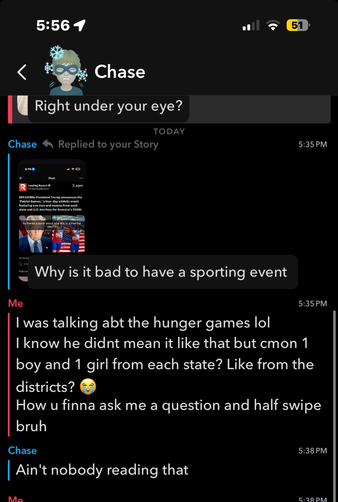 5:56 1 Chase Right under your eye? Chase Replied to your Story 5:15 14 Post X.com Leading Report LeadingReport BREAKING: President Trump announces the *Patriot Games,' a four-day athletic event featuring one man and woman from each state and U.S. territory for America's 250th. Yo theres a book about why this is a horrible. idea?? 51 TODAY 5:35 PM Me 10:13 AM 1.71 Relevar Why is it bad to have a sporting event I was talking abt the hunger games lol 5:35 PM I know he didnt mean it like that but cmon 1 boy and 1 girl from each state? Like from the districts? How u finna ask me a question and half swipe bruh Chase | Ain't nobody reading that 5:38 PM Me 5:38 PM