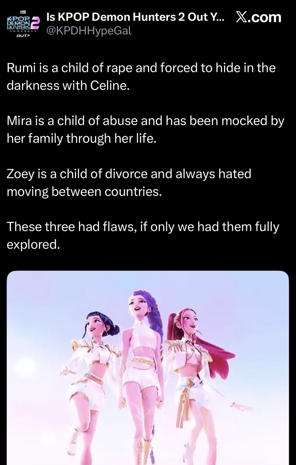 K-POP DEMON HUNTERS OUT? Is KPOP Demon Hunters 2 Out Y... X.com @KPDHHypeGal Rumi is a child of r--- and forced to hide in the darkness with Celine. Mira is a child of abuse and has been mocked by her family through her life. Zoey is a child of divorce and always hated moving between countries. These three had flaws, if only we had them fully explored.
