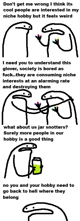 Don't get me wrong I think its cool people are interested in my niche hobby but it feels weird 9 I need you to understand this glover, society is bored as f---..they are consuming niche interests at an alarming rate and destroying them what about us jar snotters? Surely more people in our hobby is a good thing no you and your hobby need to go back to hell where they belong