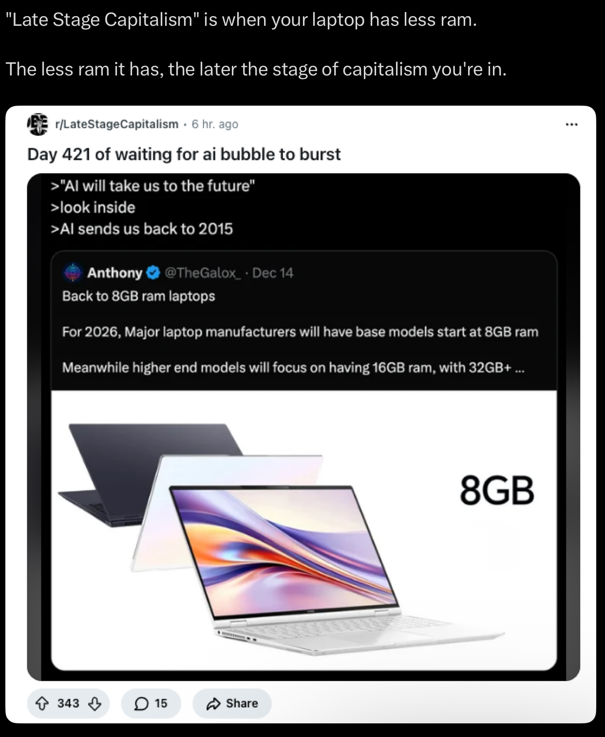 "Late Stage Capitalism" is when your laptop has less ram. The less ram it has, the later the stage of capitalism you're in. r/LateStageCapitalism. 6 hr. ago Day 421 of waiting for ai bubble to burst >"Al will take us to the future" >look inside >Al sends us back to 2015 Anthony @TheGalox_ . Dec 14 Back to 8GB ram laptops For 2026, Major laptop manufacturers will have base models start at 8GB ram Meanwhile higher end models will focus on having 16GB ram, with 32GB+ ... 343 15 Share 8GB