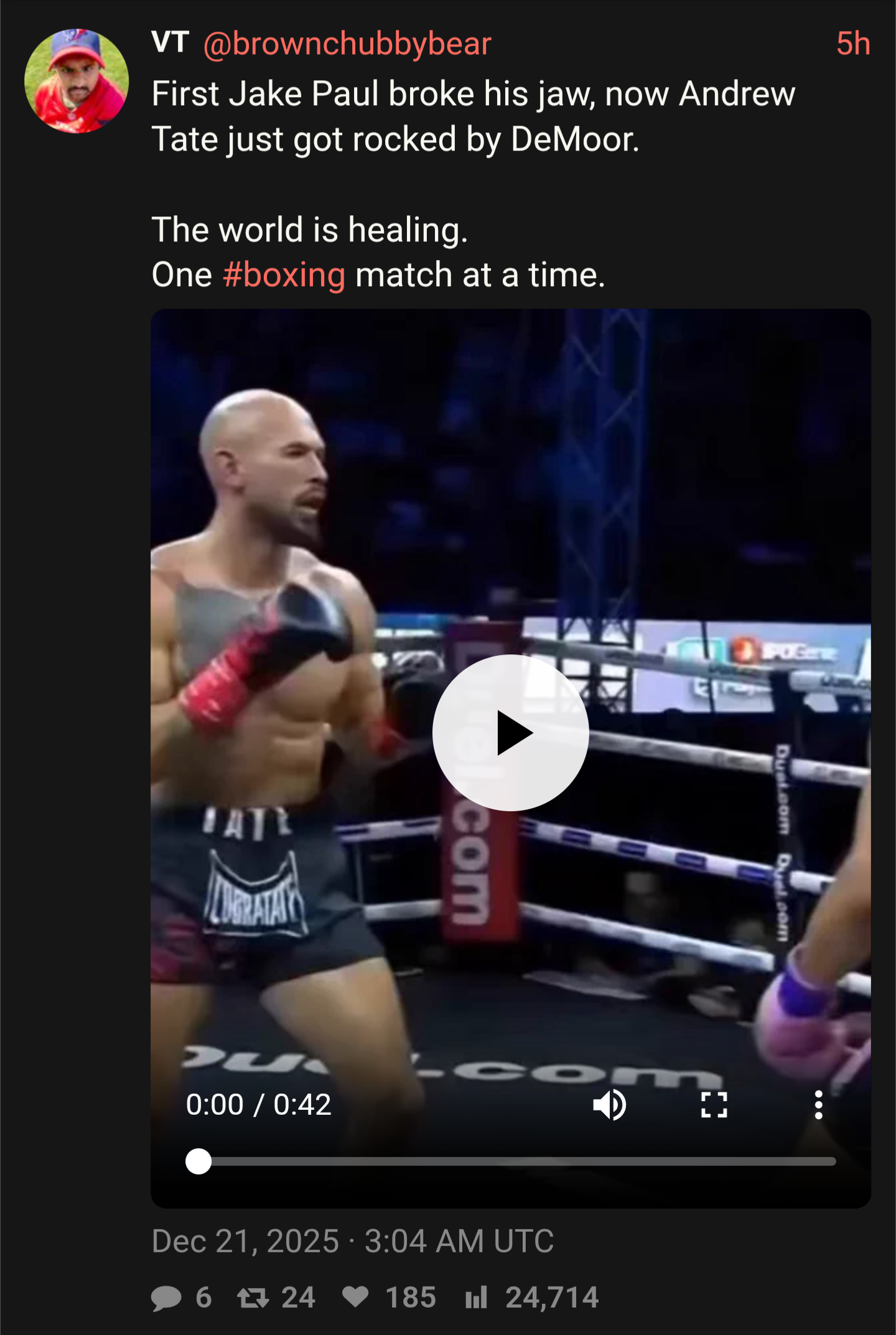 5h VT @brownchubbybear First Jake Paul broke his jaw, now Andrew Tate just got rocked by DeMoor. The world is healing. One #boxing match at a time. DATE LUBRATAY com POGere 363A Dual.com Duel.com CO 0:00 / 0:42 LJ Dec 21, 2025 3:04 AM UTC 6 7 24 ♥185 l 24,714