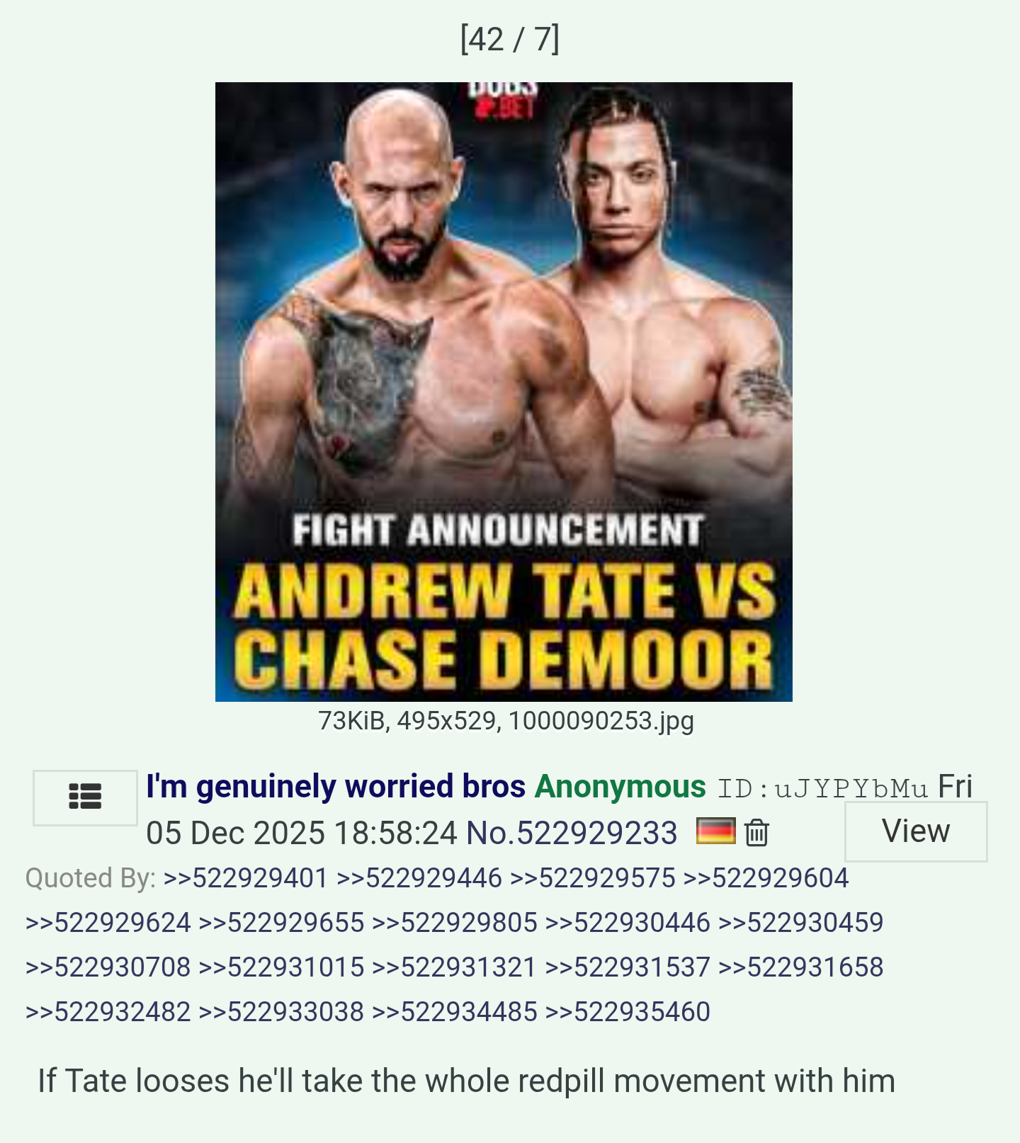 [42/7] DUDS BET FIGHT ANNOUNCEMENT ANDREW TATE VS CHASE DEMOOR 73KiB, 495x529, 1000090253.jpg I'm genuinely worried bros Anonymous ID: uJYPYbMu Fri 05 Dec 2025 18:58:24 No.522929233 Quoted By: >>522929401 >>522929446 >>522929575 >>522929604 >>522929624 >>522929655 >>522929805 >>522930446 >>522930459 >>522930708 >>522931015 >>522931321 >>522931537 >>522931658 >>522932482 >>522933038 >>522934485 >>522935460 If Tate looses he'll take the whole redpill movement with him View