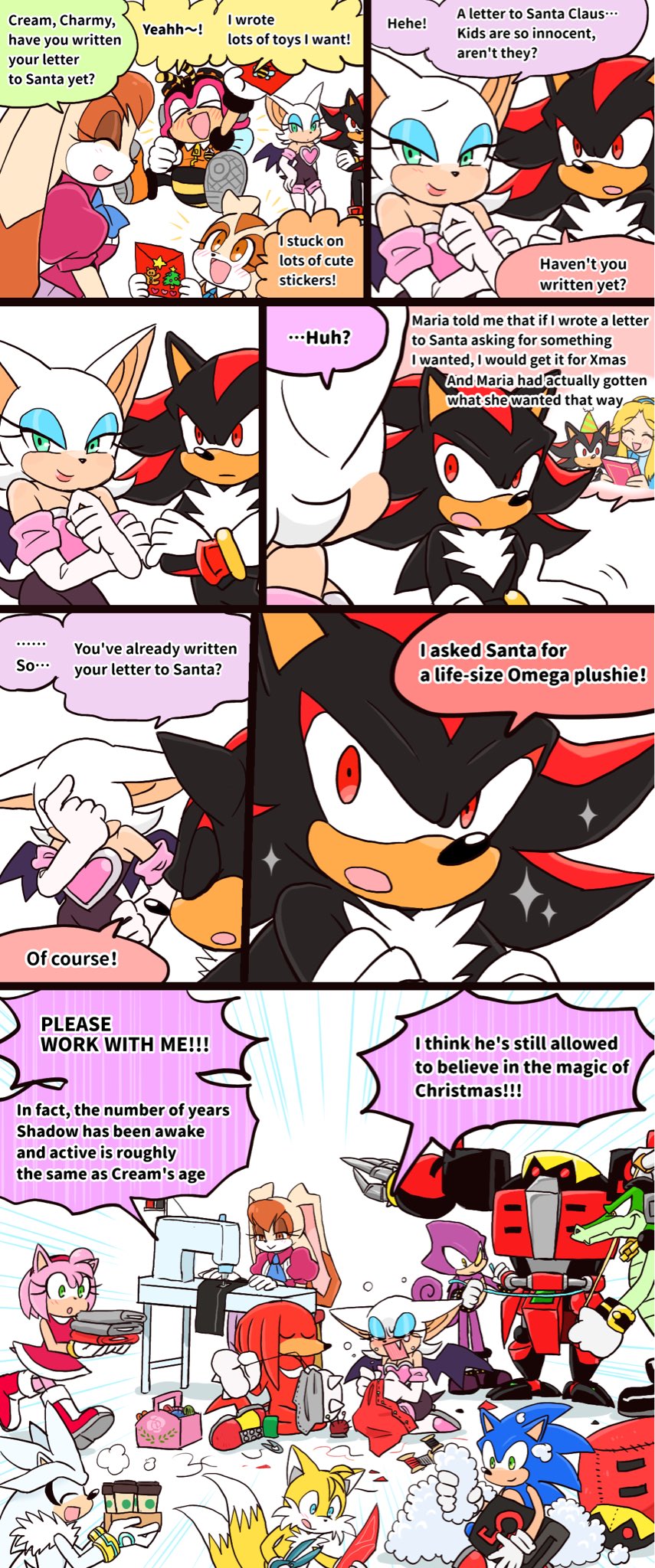 Cream, Charmy, I wrote Yeahh~! Hehe! have you written your letter lots of toys I want! to Santa yet? So... You've already written your letter to Santa? Of course! I stuck on lots of cute stickers! A letter to Santa Claus... Kids are so innocent, aren't they? Haven't you written yet? ...Huh? Maria told me that if I wrote a letter to Santa asking for something I wanted, I would get it for Xmas And Maria had actually gotten what she wanted that way. O asked Santa for a life-size Omega plushie! PLEASE WORK WITH ME!!! In fact, the number of years Shadow has been awake and active is roughly the same as Cream's age I think he's still allowed to believe in the magic of Christmas!!!