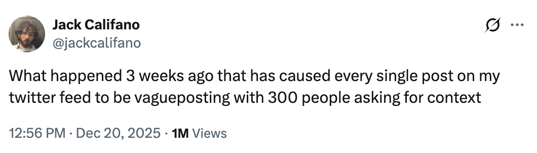 Jack Califano @jackcalifano What happened 3 weeks ago that has caused every single post on my twitter feed to be vagueposting with 300 people asking for context 12:56 PM Dec 20, 2025 1M Views