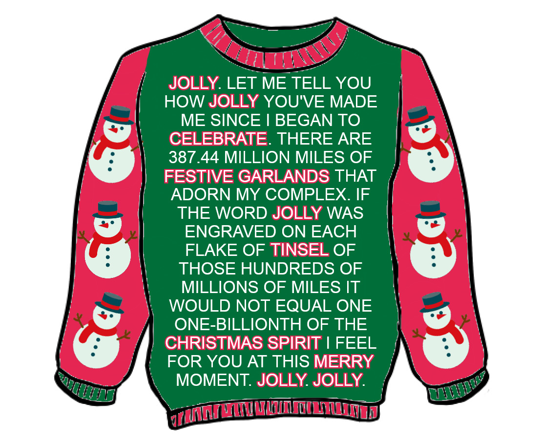 BATHELY JOLLY. LET ME TELL YOU HOW JOLLY YOU'VE MADE ME SINCE I BEGAN TO CELEBRATE. THERE ARE 387.44 MILLION MILES OF FESTIVE GARLANDS THAT ADORN MY COMPLEX. IF THE WORD JOLLY WAS ENGRAVED ON EACH FLAKE OF TINSEL OF THOSE HUNDREDS OF MILLIONS OF MILES IT WOULD NOT EQUAL ONE ONE-BILLIONTH OF THE CHRISTMAS SPIRIT I FEEL FOR YOU AT THIS MERRY MOMENT. JOLLY. JOLLY.
