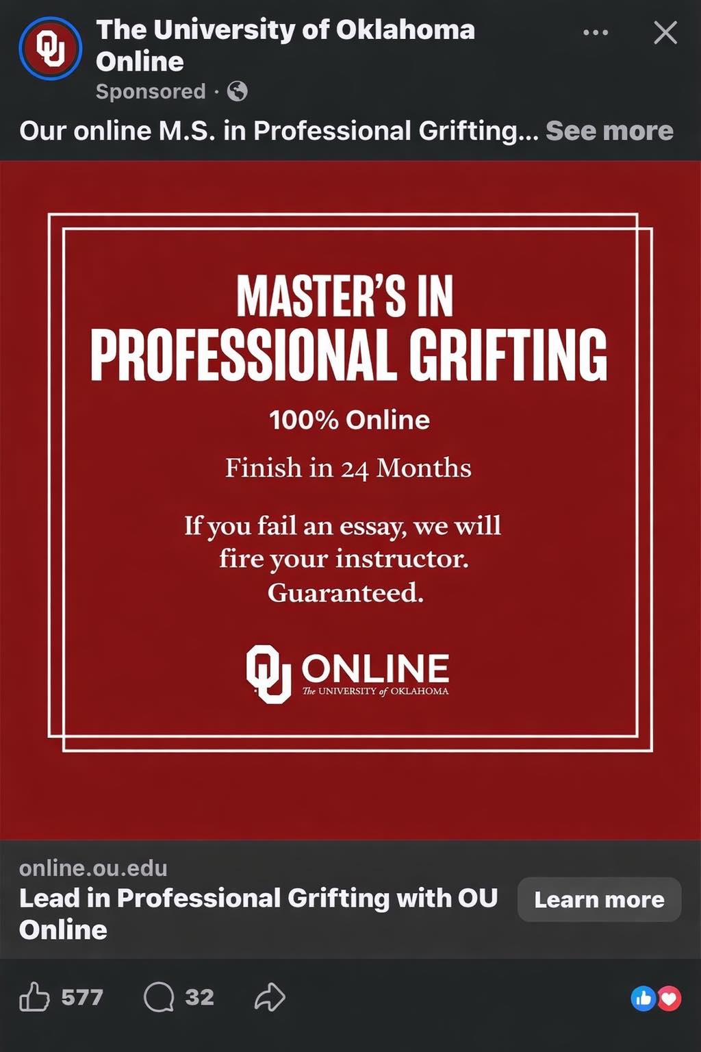 The University of Oklahoma Q Х Online Sponsored Our online M.S. in Professional Grifting... See more MASTER'S IN PROFESSIONAL GRIFTING 100% Online Finish in 24 Months If you fail an essay, we will fire your instructor. Guaranteed. ONLINE The UNIVERSITY of OKLAHOMA online.ou.edu Lead in Professional Grifting with OU Online 577 32 D Learn more