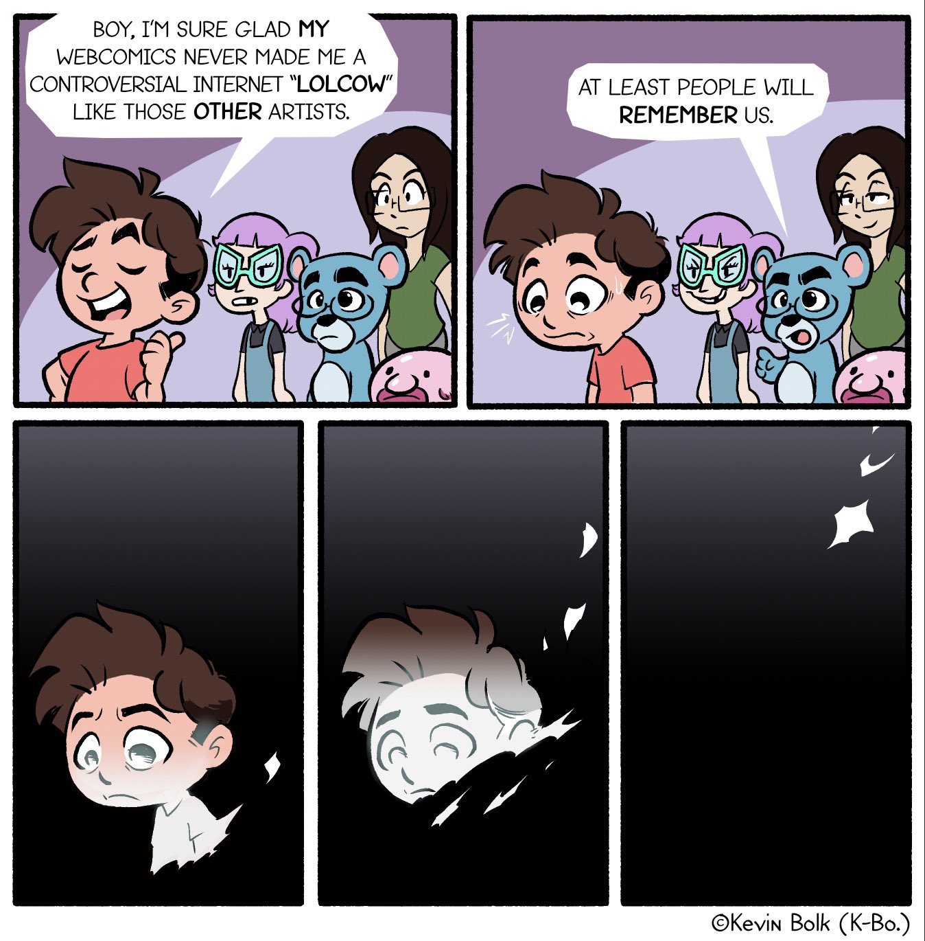 BOY, I'M SURE GLAD MY WEBCOMICS NEVER MADE ME A CONTROVERSIAL INTERNET "LOLCOW" LIKE THOSE OTHER ARTISTS. AT LEAST PEOPLE WILL REMEMBER US. OKevin Bolk (K-Bo.)