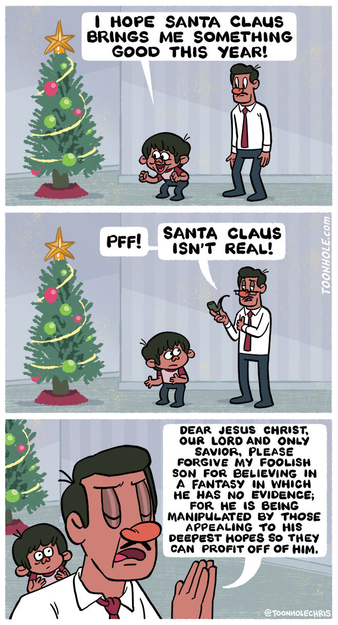 I HOPE SANTA CLAUS BRINGS ME SOMETHING GOOD THIS YEAR! PFF! SANTA CLAUS ISN'T REAL! DEAR JESUS CHRIST, OUR LORD AND ONLY SAVIOR, PLEASE FORGIVE MY FOOLISH SON FOR BELIEVING IN A FANTASY IN WHICH HE HAS NO EVIDENCE; FOR HE IS BEING MANIPULATED BY THOSE APPEALING TO HIS DEEPEST HOPES SO THEY CAN PROFIT OFF OF HIM. @TOONHOLECHRIS TOONHOLE.com