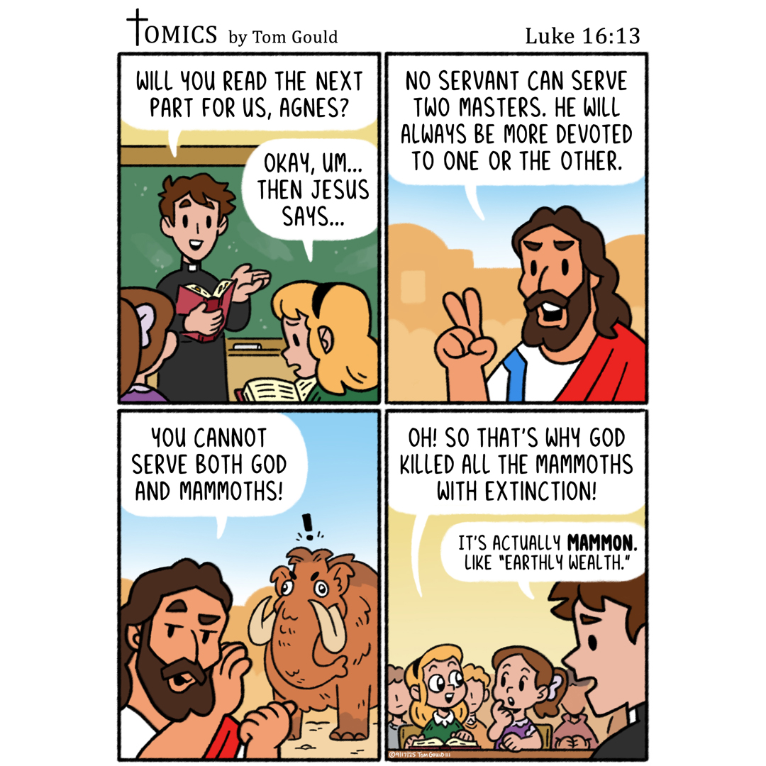 TOMICS by Tom Gould WILL YOU READ THE NEXT PART FOR US, AGNES? OKAY, UM... THEN JESUS SAYS... Luke 16:13 NO SERVANT CAN SERVE TWO MASTERS. HE WILL ALWAYS BE MORE DEVOTED TO ONE OR THE OTHER. YOU CANNOT SERVE BOTH GOD AND MAMMOTHS! OH! SO THAT'S WHY GOD KILLED ALL THE MAMMOTHS WITH EXTINCTION! IT'S ACTUALLY MAMMON. LIKE "EARTHLY WEALTH." 9/17/25 TOM GOULD