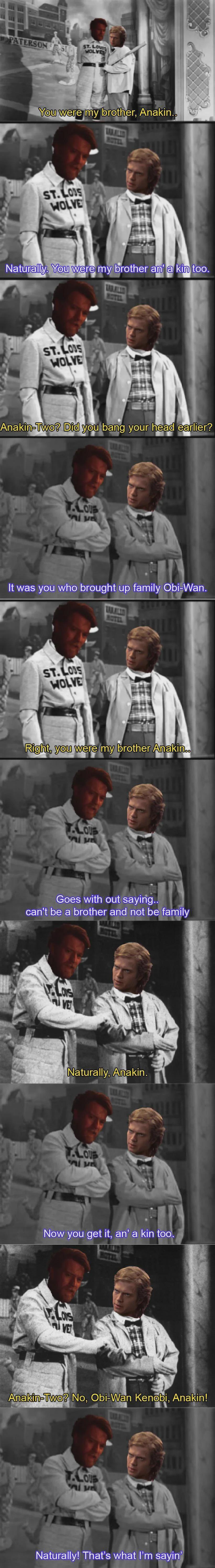 PATERSON ST ST. LOUIS WOLVES You were my brother, Anakin.. ST.LOUS WOLVE Naturally. You were my brother an' a kin too. ST.LOUS WOLVE Anakin-Two? Did you bang your head earlier? T.LOUS It was you who brought up family Obi-Wan. MOTEL ST.LOS WOLVE Right, you were my brother Anakin.. LOUS DE Goes with out saying.. can't be a brother and not be family LONS VE Naturally, Anakin. T.LOUS DE Now you get it, an' a kin too. VE Anakin-Two? No, Obi-Wan Kenobi, Anakin! T.LOUB Alu Naturally! That's what I'm sayin'