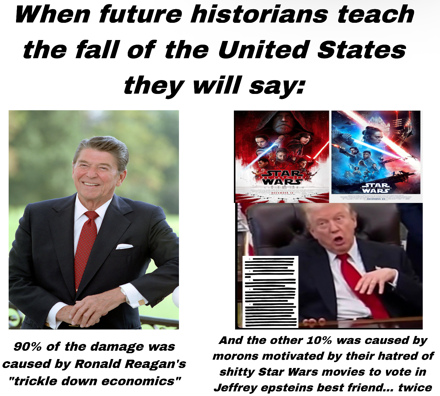 When future historians teach the fall of the United States they will say: STAR WARS STAR WARS DECEMBER 15 DECEMBER 20 90% of the damage was caused by Ronald Reagan's "trickle down economics" And the other 10% was caused by morons motivated by their hatred of s----- Star Wars movies to vote in Jeffrey epsteins best friend... twice