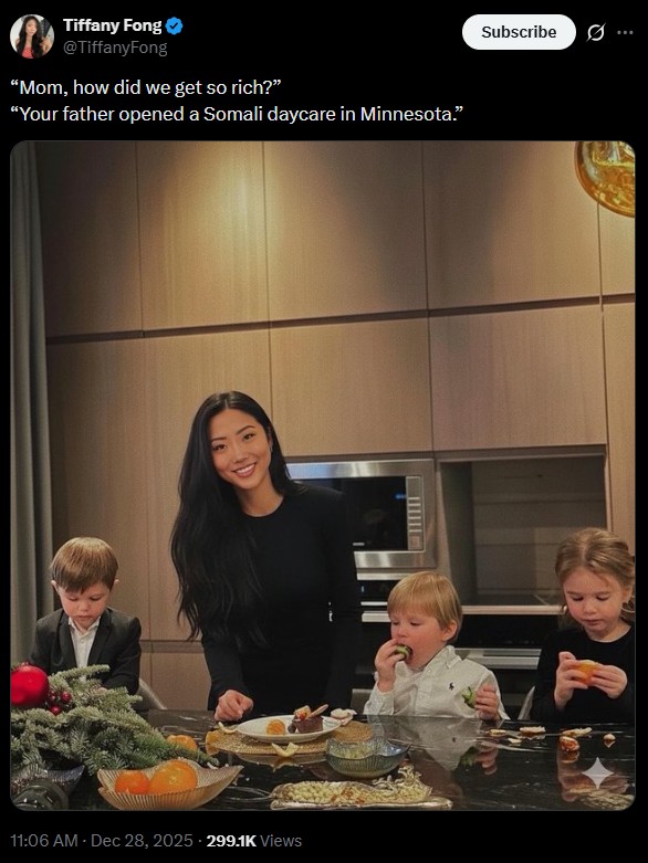 Tiffany Fong @TiffanyFong "Mom, how did we get so rich?" "Your father opened a Somali daycare in Minnesota." 11:06 AM - Dec 28, 2025 299.1K Views Subscribe