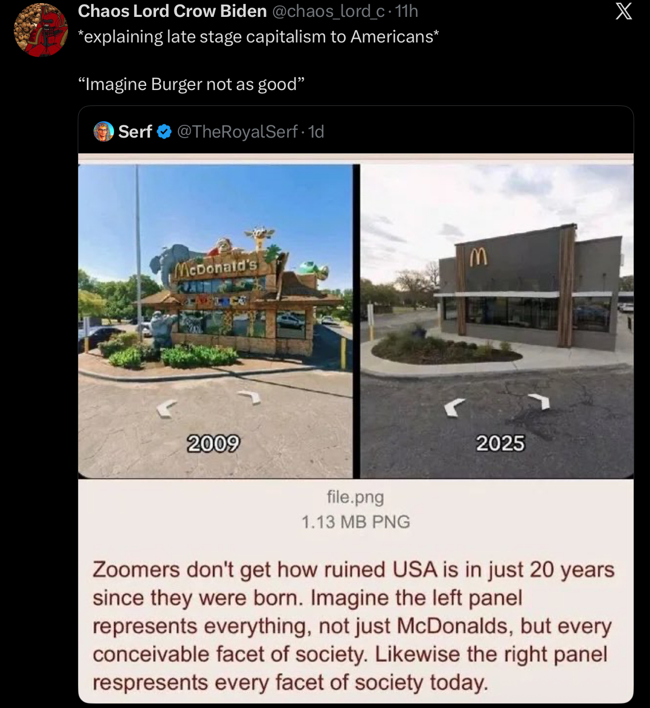 Chaos Lord Crow Biden @chaos_lord_c · 11h *explaining late stage capitalism to Americans* "Imagine Burger not as good" Serf @TheRoyalSerf. 1d McDonald's M 2009 file.png 2025 1.13 MB PNG Zoomers don't get how ruined USA is in just 20 years since they were born. Imagine the left panel represents everything, not just McDonalds, but every conceivable facet of society. Likewise the right panel respresents every facet of society today. X