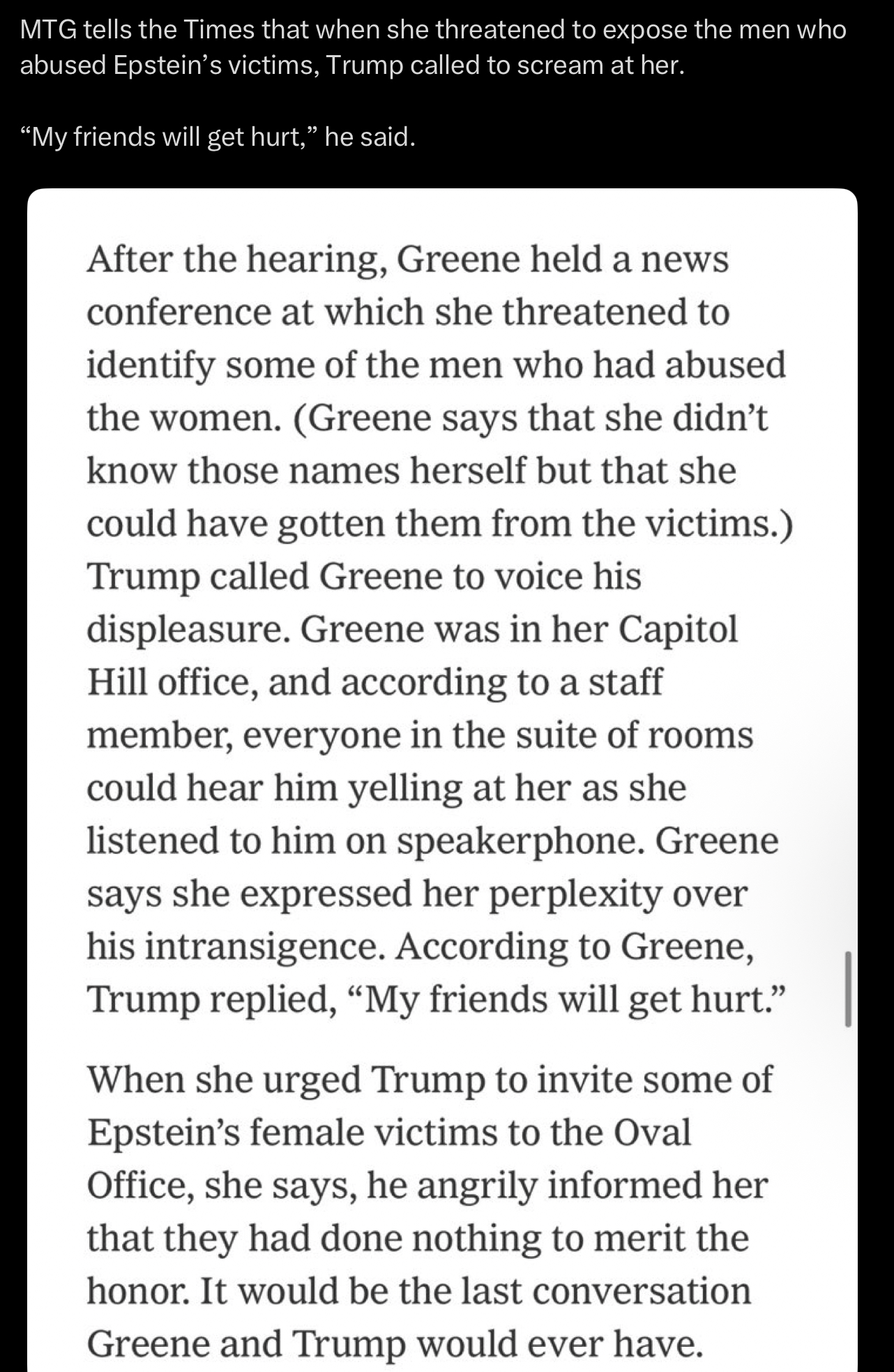 MTG tells the Times that when she threatened to expose the men who abused Epstein's victims, Trump called to scream at her. "My friends will get hurt," he said. After the hearing, Greene held a news conference at which she threatened to identify some of the men who had abused the women. (Greene says that she didn't know those names herself but that she could have gotten them from the victims.) Trump called Greene to voice his displeasure. Greene was in her Capitol Hill office, and according to a staff member, everyone in the suite of rooms could hear him yelling at her as she listened to him on speakerphone. Greene says she expressed her perplexity over his intransigence. According to Greene, Trump replied, "My friends will get hurt." When she urged Trump to invite some of Epstein's female victims to the Oval Office, she says, he angrily informed her that they had done nothing to merit the honor. It would be the last conversation Greene and Trump would ever have.
