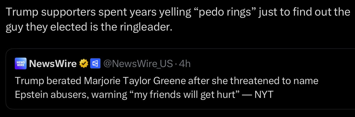 Trump supporters spent years yelling "p--- rings" just to find out the guy they elected is the ringleader. NEWS WIRE NewsWire @NewsWire_US⚫4h Trump berated Marjorie Taylor Greene after she threatened to name Epstein abusers, warning "my friends will get hurt” — NYT
