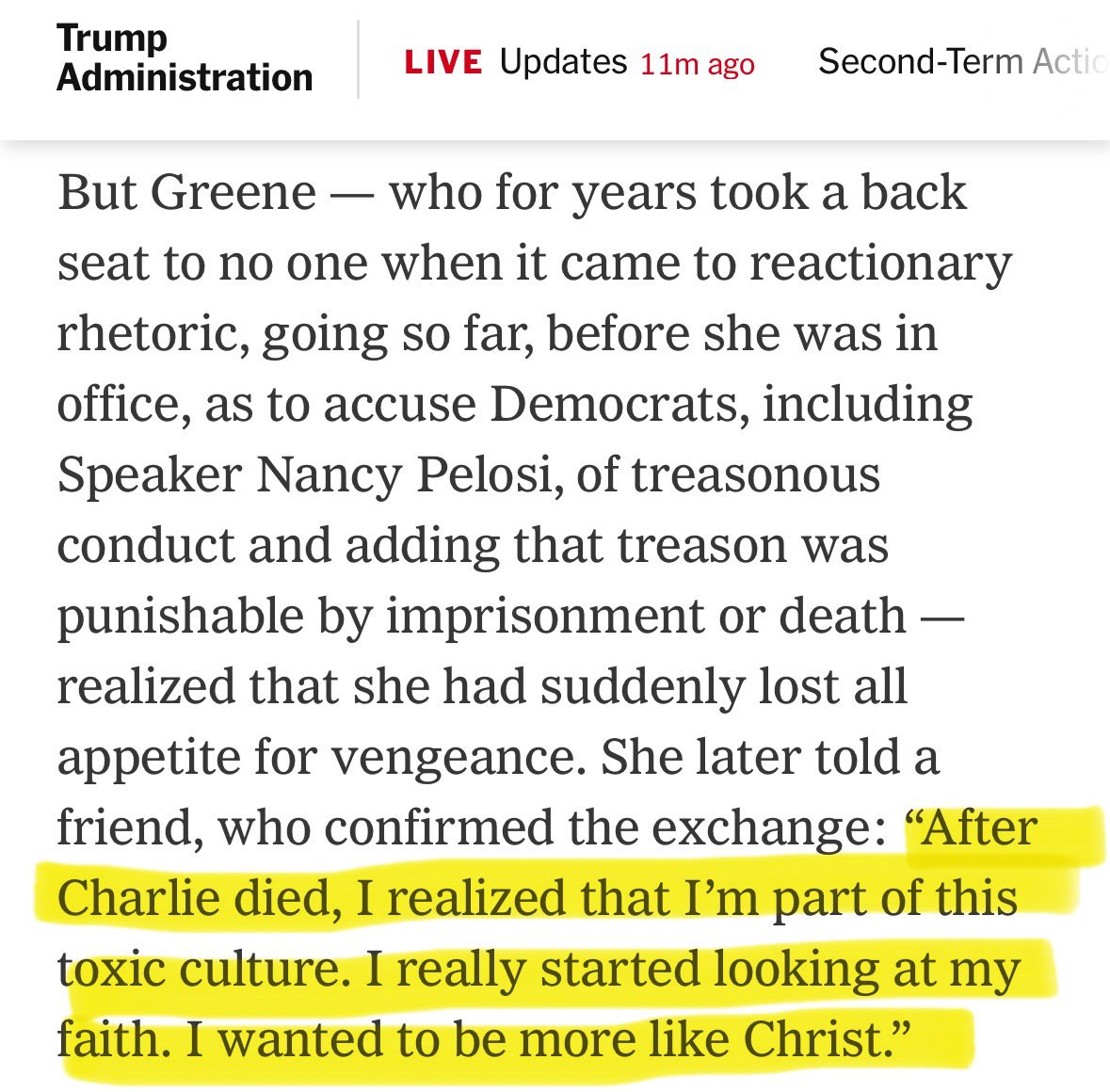 Trump Administration LIVE Updates 11m ago Second-Term Actic But Greene - who for years took a back seat to no one when it came to reactionary rhetoric, going so far, before she was in office, as to accuse Democrats, including Speaker Nancy Pelosi, of treasonous conduct and adding that treason was punishable by imprisonment or death — realized that she had suddenly lost all appetite for vengeance. She later told a friend, who confirmed the exchange: "After Charlie died, I realized that I'm part of this toxic culture. I really started looking at my faith. I wanted to be more like Christ."