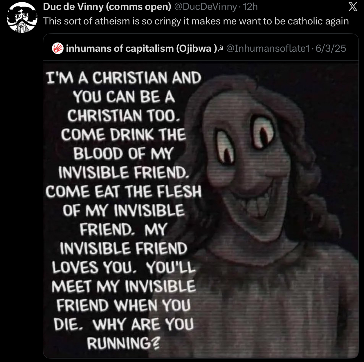 Duc de Vinny (comms open) @DucDeVinny - 12h This sort of atheism is so cringy it makes me want to be catholic again inhumans of capitalism (Ojibwa)³ @Inhumansoflate1 · 6/3/25 I'M A CHRISTIAN AND YOU CAN BE A CHRISTIAN TOO. COME DRINK THE BLOOD OF MY INVISIBLE FRIEND. COME EAT THE FLESH OF MY INVISIBLE FRIEND. MY INVISIBLE FRIEND LOVES YOU. YOU'LL MEET MY INVISIBLE FRIEND WHEN YOU DIE. WHY ARE YOU RUNNING? X
