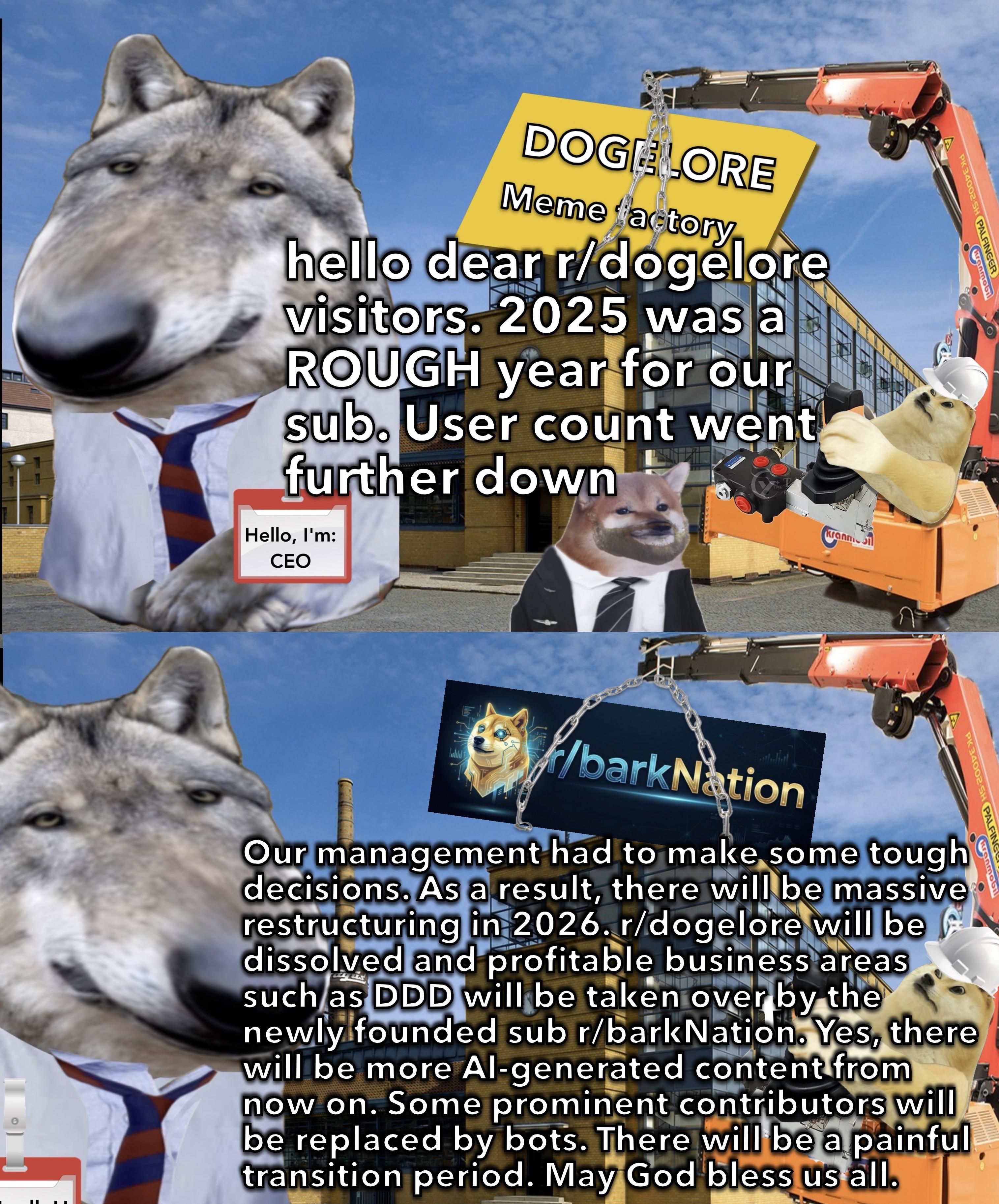 PK 34002 SH PALFINGER Kranmobi DOGELORE Meme factory hello dear r/dogelore visitors. 2025 was a ROUGH year for our sub. User count went further down Hello, I'm: CEO 1986 Kranmi /barkNation Our management had to make some tough decisions. As a result, there will be massive restructuring in 2026. r/dogelore will be dissolved and profitable business areas such as DDD will be taken over by the newly founded sub r/bark Nation. Yes, there will be more Al-generated content from now on. Some prominent contributors will be replaced by bots. There will be a painful transition period. May God bless us all. PK 34002 SH PALFING Kranmobil