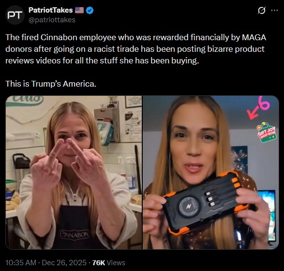 PT PatriotTakes @patriottakes Ø .. The fired Cinnabon employee who was rewarded financially by MAGA donors after going on a racist tirade has been posting bizarre product reviews videos for all the stuff she has been buying. This is Trump's America. CANABON 10:35 AM · Dec 26, 2025 76K Views 26 GIFT JOY SHOP NOW