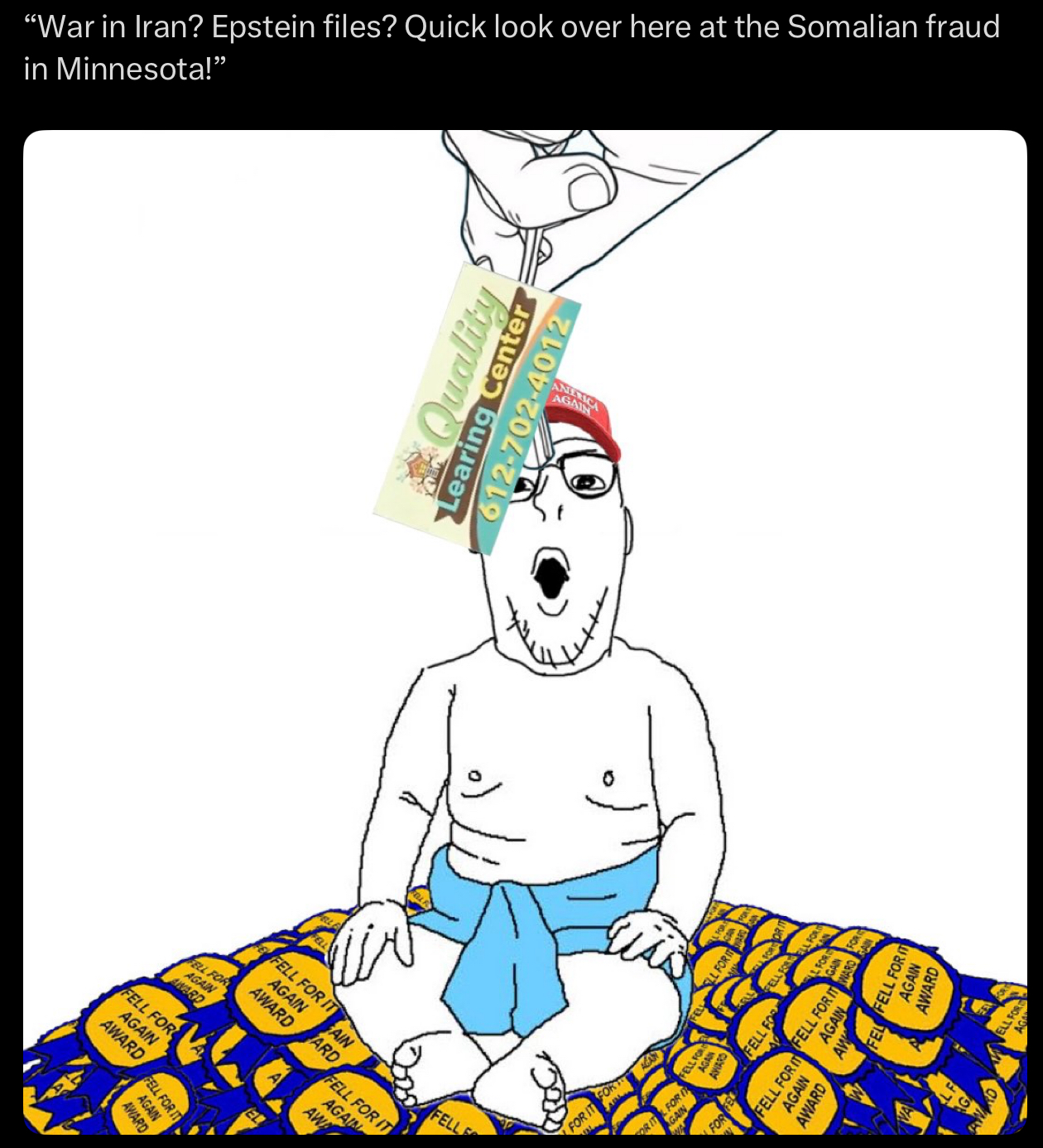 "War in Iran? Epstein files? Quick look over here at the Somalian fraud in Minnesota!” FE FELL FOR IT AGAIN AWARD FELL FOR AGAIN AWARD FELL FOR AGAIN AWARD FELL FOR IT AGAIN AWARD AIN ARD ANERICA AGAIN Quality Learing Center 612-702-4012 FELL FOR IT AGAIN AWA FELLE FOR IT AGAN OR IT FOR IT GAIN FOR FELL FOR FE FELL FELL LFOR AGAIN LL FOR ITS AGAINWARD FEL FELL FOR IT FELL FOR FELL FOR IT AGAIN AWARD AW AWARD FOR LFOR ELL FO