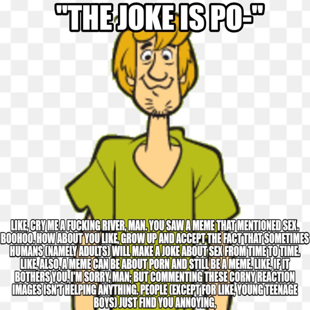 "THE JOKE IS PO-" LIKE CRY ME A F------ RIVER, MAN. YOU SAW A MEME THAT MENTIONED SEX. BOOHOO.HOW ABOUT YOU LIKE, GROW UP AND ACCEPT THE FACT THAT SOMETIMES HUMANS (NAMELY ADULTS) WILL MAKE A JOKE ABOUT SEX FROM TIME TO TIME. LIKE ALSO, A MEME CAN BE ABOUT P--- AND STILL BE A MEME LIKE IFIT BOTHERS YOU, I'M SORRY, MAN; BUT COMMENTING THESE CORNY REACTION IMAGES ISN'T HELPING ANYTHING. PEOPLE (EXCEPT FOR LIKE YOUNG TEENAGE BOYS) JUST FIND YOU ANNOYING,
