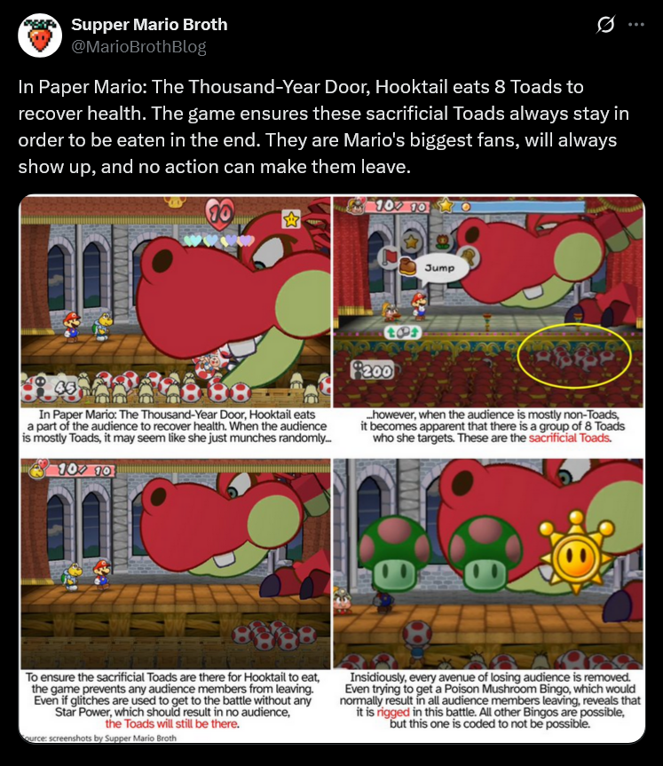 Supper Mario Broth @MarioBrothBlog 0 In Paper Mario: The Thousand-Year Door, Hooktail eats 8 Toads to recover health. The game ensures these sacrificial Toads always stay in order to be eaten in the end. They are Mario's biggest fans, will always show up, and no action can make them leave. 100 10 Jump 888 In Paper Mario: The Thousand-Year Door, Hooktail eats a part of the audience to recover health. When the audience is mostly Toads, it may seem like she just munches randomly... 100 10 tos $200 however, when the audience is mostly non-Toads, it becomes apparent that there is a group of 8 Toads who she targets. These are the sacrificial Toads. 888 To ensure the sacrificial Toads are there for Hooktail to eat, the game prevents any audience members from leaving. Even if glitches are used to get to the battle without any Star Power, which should result in no audience, the Toads will still be there. ource: screenshots by Supper Mario Broth Insidiously, every avenue of losing audience is removed. Even trying to get a Poison Mushroom Bingo, which would normally result in all audience members leaving, reveals that it is rigged in this battle. All other Bingos are possible, but this one is coded to not be possible.