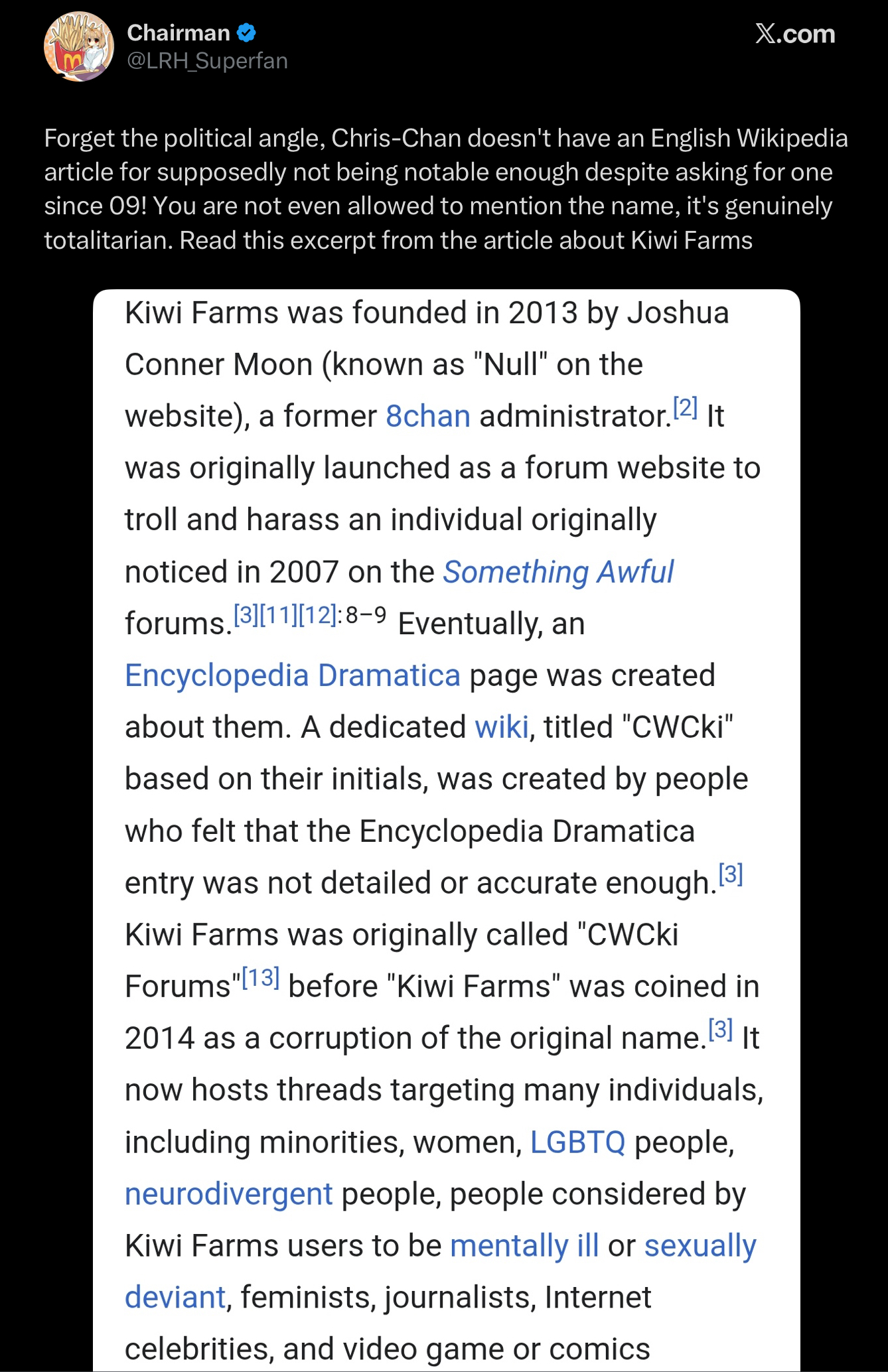 Chairman @LRH_Superfan X.com Forget the political angle, Chris-Chan doesn't have an English Wikipedia article for supposedly not being notable enough despite asking for one since 09! You are not even allowed to mention the name, it's genuinely totalitarian. Read this excerpt from the article about Kiwi Farms Kiwi Farms was founded in 2013 by Joshua Conner Moon (known as "Null" on the website), a former 8chan administrator. [2] It was originally launched as a forum website to troll and harass an individual originally noticed in 2007 on the Something Awful forums.[3][11][12]:8-9 Eventually, an Encyclopedia Dramatica page was created about them. A dedicated wiki, titled "CWCki" based on their initials, was created by people who felt that the Encyclopedia Dramatical entry was not detailed or accurate enough.[3] Kiwi Farms was originally called "CWCki Forums "[13] before "Kiwi Farms" was coined in 2014 as a corruption of the original name.[³] It now hosts threads targeting many individuals, including minorities, women, LGBTQ people, neurodivergent people, people considered by Kiwi Farms users to be mentally ill or sexually. deviant, feminists, journalists, Internet celebrities, and video game or comics