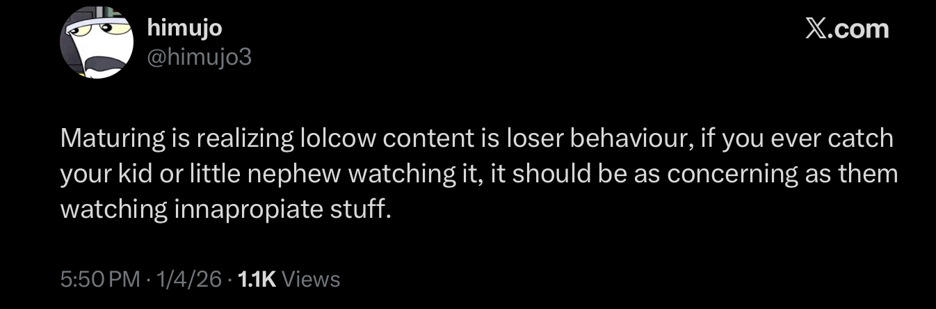 himujo @himujo3 X.com Maturing is realizing lolcow content is loser behaviour, if you ever catch your kid or little nephew watching it, it should be as concerning as them watching innapropiate stuff. 5:50 PM 1/4/26 1.1K Views