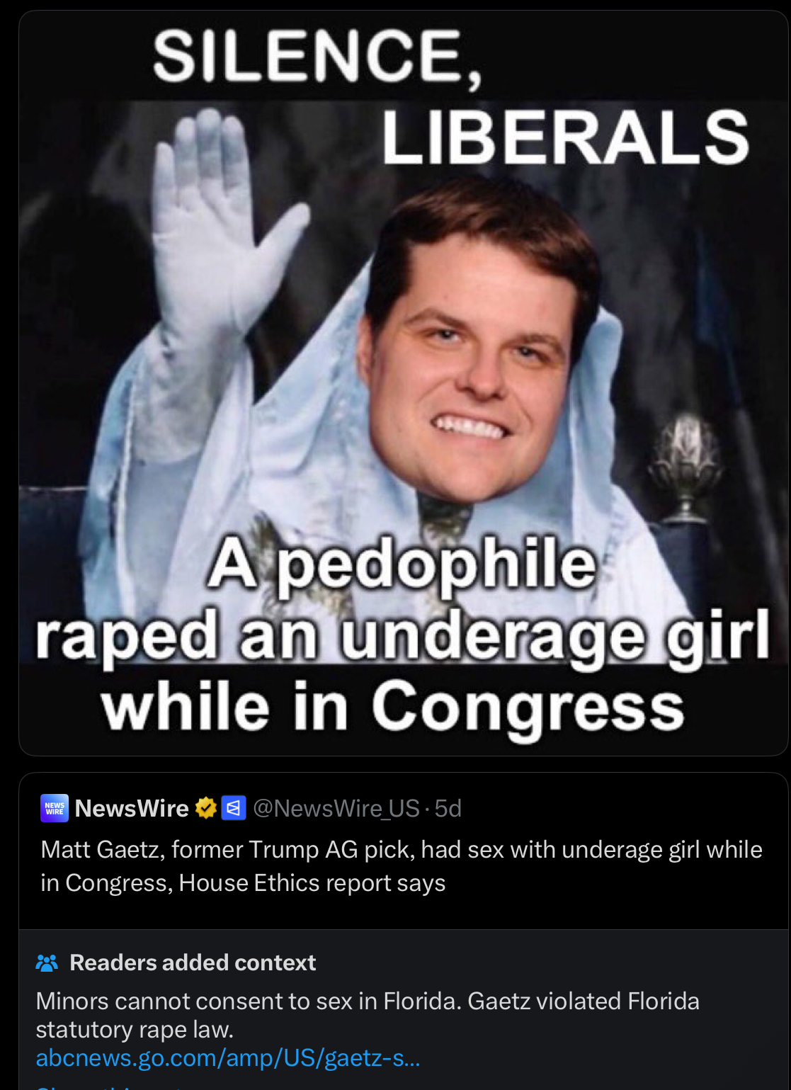 SILENCE, LIBERALS A p-------- r---- an underage girl while in Congress NEWS WIRE NewsWire @NewsWire_US. 5d Matt Gaetz, former Trump AG pick, had sex with underage girl while in Congress, House Ethics report says Readers added context Minors cannot consent to sex in Florida. Gaetz violated Florida statutory r--- law. abcnews.go.com/amp/US/gaetz-s...