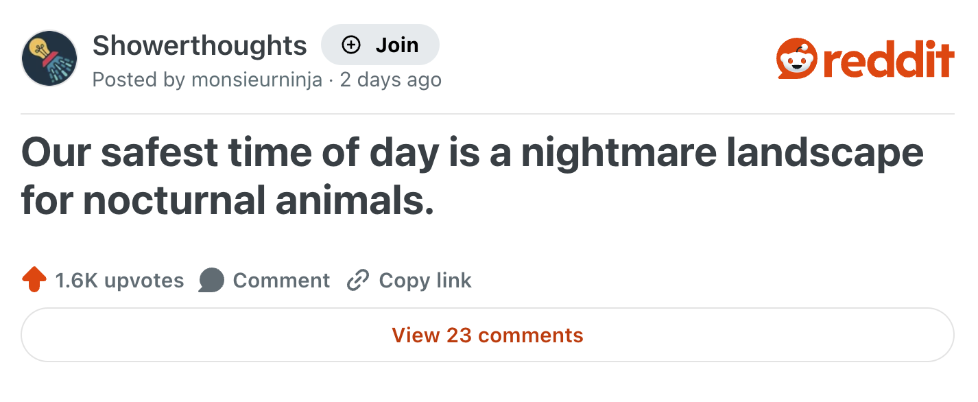 Showerthoughts + Join reddit Posted by monsieurninja 2 days ago Our safest time of day is a nightmare landscape for nocturnal animals. 1.6K upvotes Comment Copy link View 23 comments