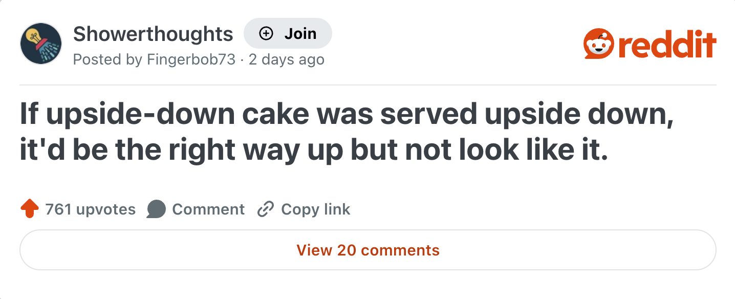 Showerthoughts Join reddit Posted by Fingerbob73 2 days ago If upside-down cake was served upside down, it'd be the right way up but not look like it. 761 upvotes Comment Copy link View 20 comments