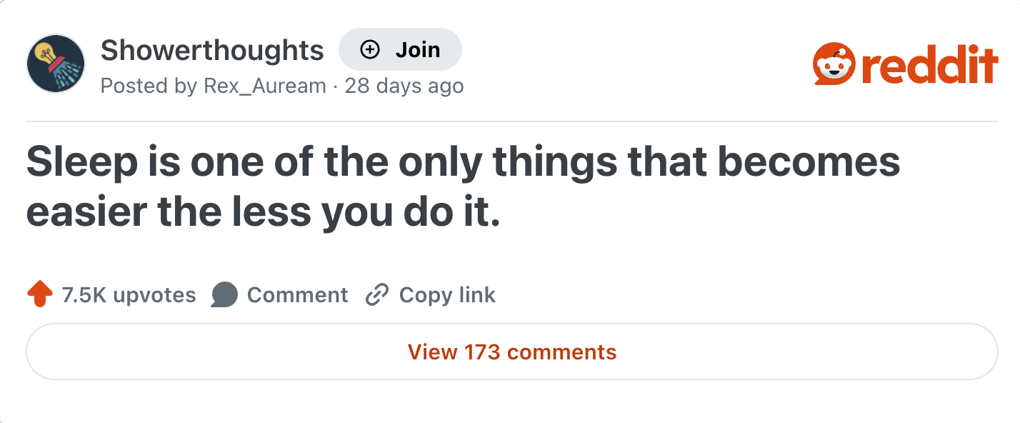 Showerthoughts + Join reddit Posted by Rex_Auream 28 days ago Sleep is one of the only things that becomes easier the less you do it. 7.5K upvotes Comment Copy link View 173 comments