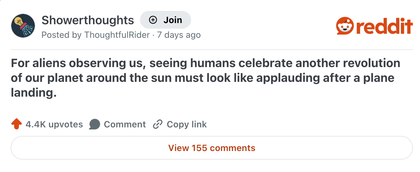 Showerthoughts → Join Posted by ThoughtfulRider 7 days ago reddit For aliens observing us, seeing humans celebrate another revolution of our planet around the sun must look like applauding after a plane landing. 4.4K upvotes Comment Copy link View 155 comments