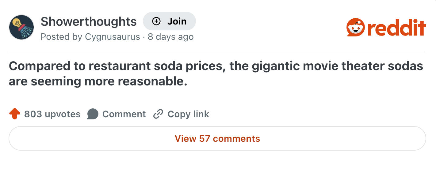 Showerthoughts + Join reddit Posted by Cygnusaurus 8 days ago Compared to restaurant soda prices, the gigantic movie theater sodas are seeming more reasonable. 803 upvotes Comment Copy link View 57 comments