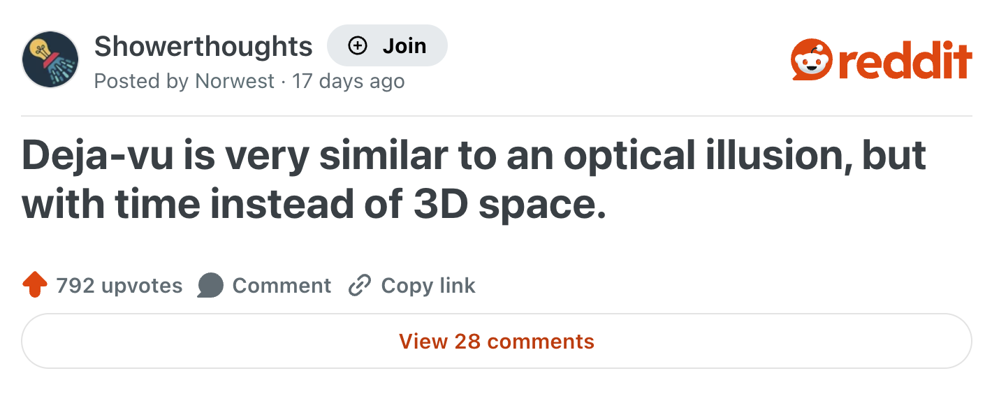 Showerthoughts + Join reddit Posted by Norwest 17 days ago Deja-vu is very similar to an optical illusion, but with time instead of 3D space. 792 upvotes Comment Copy link View 28 comments