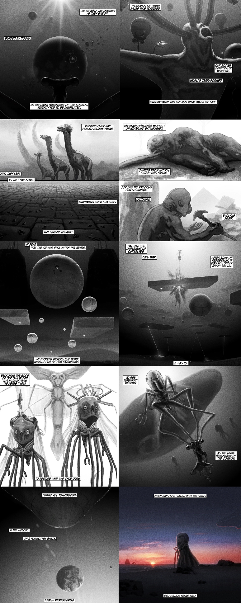 BLINDED BY DOGMA THE QU BUILT THE UNIVERSE ACUSANDS OF HUMAN TORTURED. SAW AS THE DIVINE HARBINGERS OF THE COSMOS, HUMANITY HAD TO BE ANNIHILATED. UNTIL THEY LEFT AS THEY HAD COME. AND ERASING HUMANITY. OUR BODIES GENETICALLY MODIFIED. WORLDS TERRAFORMED. TRANSMUTATED INTO THE QU'S IDEAL IMAGE OF LIFE. REIGNING OVER MAN FOR 40 MILLION YEARS THE UNRECOGNIZABLE MAJORITY OF HUMANKIND EXTINGUISHED. ORPHANING THEIR SUBJECTS OMITTED FROM N FORCING THE PRECIOUS FEW TO ENDURE. OUTLIVING. IN FEAR THAT THE QU WAS STILL WITHIN THE ABYSS. BATTLING THE OURSELVES. CIVIL WAR. BECKONING THE GODS BLOOD OF END FROM THE ABYSS ITSELF. WE EVOLVED BENEATH THE BLIND REDEMPTION OF OUR SACRIFICES TO RESTORE WHAT WAS ONCE OURS. FINDING ALL TOMORROWS IN THE MELODY OF A FORGOTTEN EARTH. TO SEE HUMANKIND REBORN IT WAS US WHEN MAN FIRST SAILED INTO THE STARS 560 MILLION YEARS AGO. FINALLY REMEMBERING EVOLVING AGAIN. AFTER BONS OF REPRESSION, IT WAS NO LONGER ABOUT THE QU AS THE DIVINE THE CRS OF