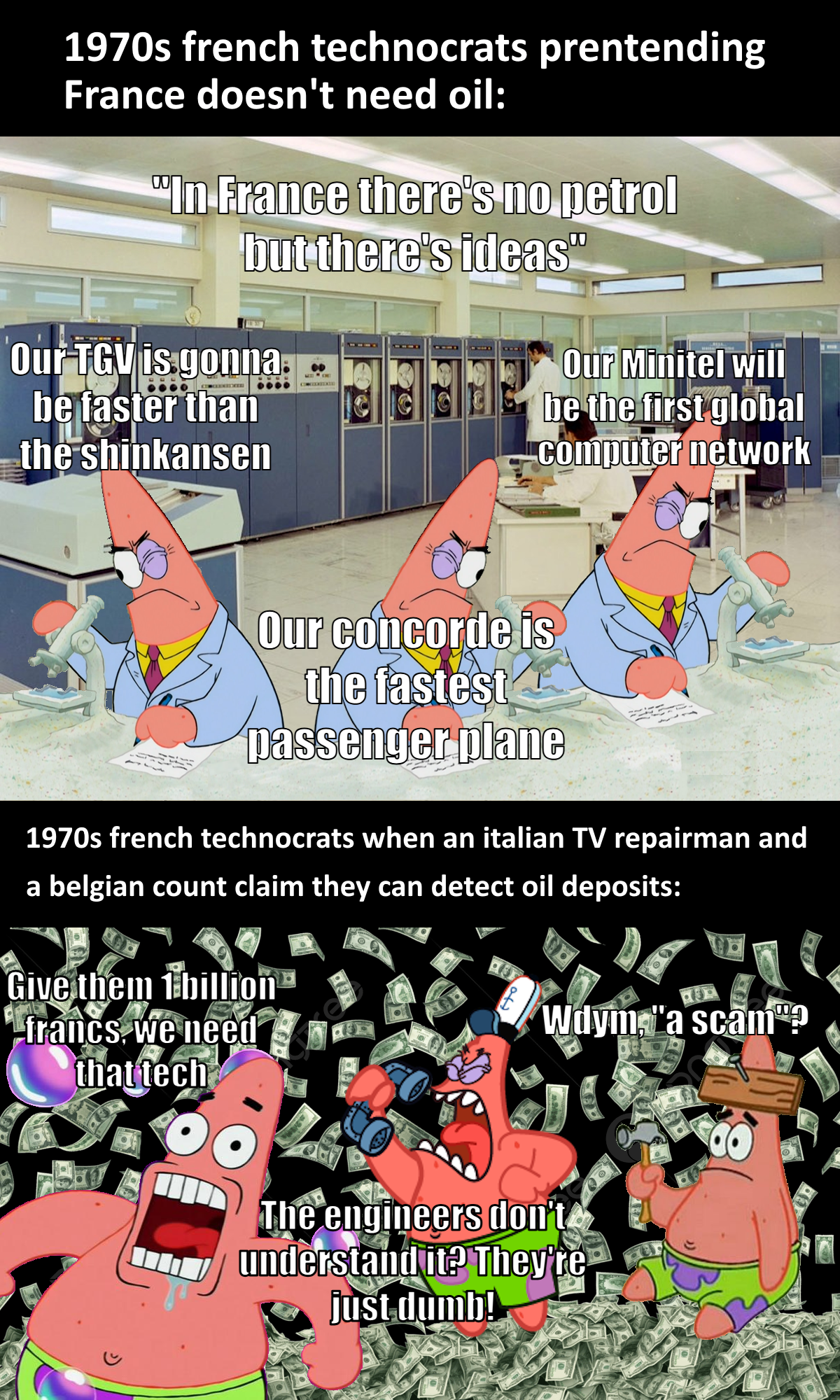 1970s french technocrats prentending France doesn't need oil: "In France there's no petrol but there's ideas" Our TGV is gonna be faster than the shinkansen Our Minitel will be the first global computer network Our concorde is the fastest passenger plane 1970s french technocrats when an italian TV repairman and a belgian count claim they can detect oil deposits: Give them 1 billion -francs, we need that tech Wdym, "a scam? The engineers don't understand it? They're just dumb! 0