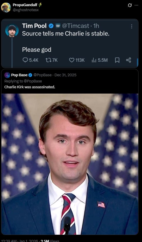 PropaGandalf @xghostnotesx Tim Pool @Timcast 1h Source tells me Charlie is stable. Please god 5.4K 17K 113K 5.5M % Pop Base @PopBase Dec 31, 2025 Replying to @PopBase Charlie Kirk was assassinated. 12:39 AM- Jan 1 2026-25M Views ...