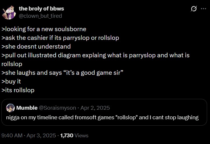 the broly of bbws @clown but tired >looking for a new soulsborne >ask the cashier if its parryslop or rollslop >she doesnt understand >pull out illustrated diagram explaing what is parryslop and what is rollslop >she laughs and says "it's a good game sir" >buy it >its rollslop Mumble @Soraismyson Apr 2, 2025 Q n---- on my timeline called fromsoft games "rollslop" and I cant stop laughing 9:40 AM - Apr 3, 2025 1,730 Views