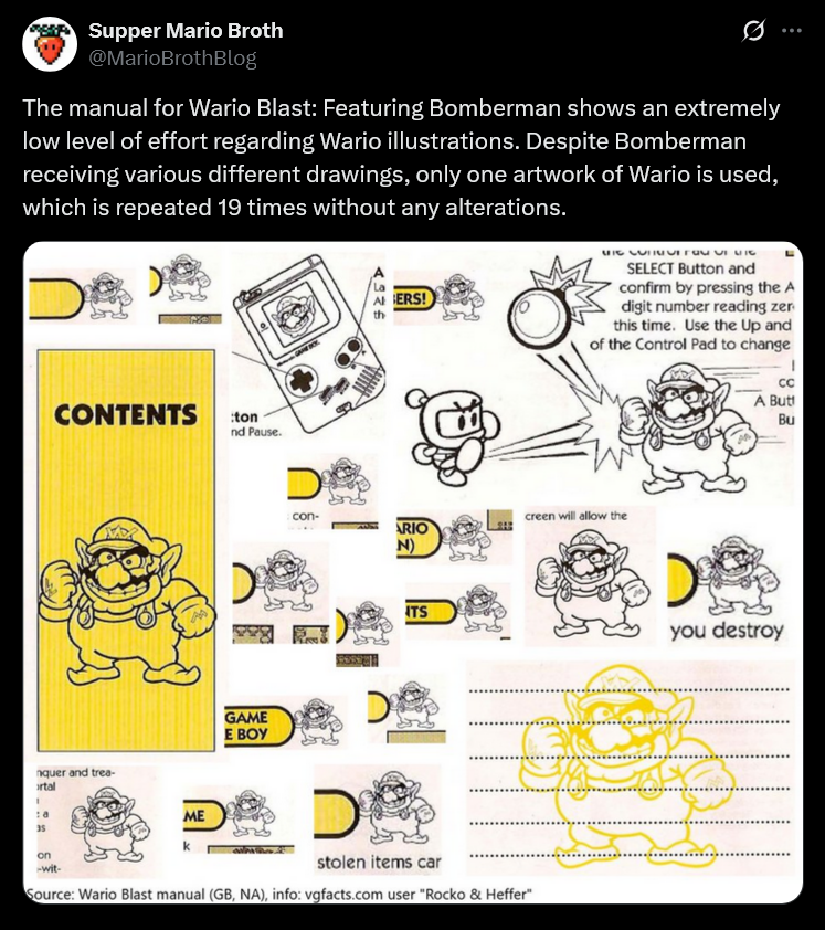 Supper Mario Broth @MarioBrothBlog Ø The manual for Wario Blast: Featuring Bomberman shows an extremely low level of effort regarding Wario illustrations. Despite Bomberman receiving various different drawings, only one artwork of Wario is used, which is repeated 19 times without any alterations. D 4326 ERS! HI NJIMUTTa- UI MIC SELECT Button and confirm by pressing the A digit number reading zer this time. Use the Up and of the Control Pad to change CONTENTS :ton nd Pause. GAME E BOY nquer and trea- ortal ME 35 on -wit- con- creen will allow the ARIO N) ITS stolen items car Source: Wario Blast manual (GB, NA), info: vgfacts.com user "Rocko & Heffer" CC A Butt Bu you destroy